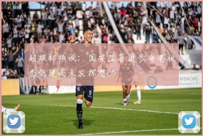 超级杯热议：国安显著进步海港状态低迷尚未发挥潜力