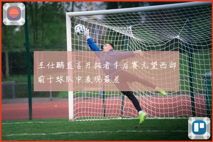 王仕鹏直言开拓者季后赛无望西部前十球队中表现最差