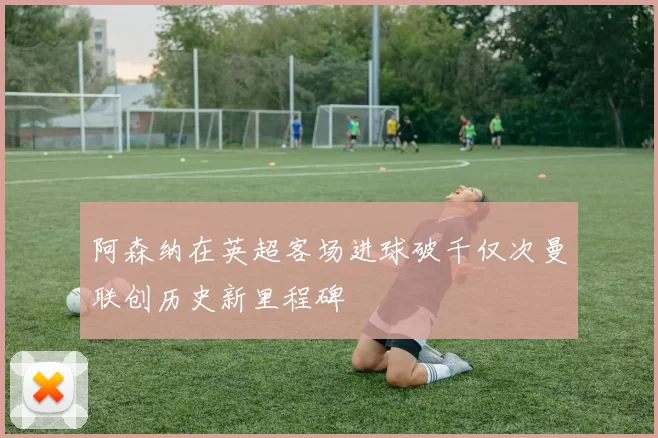 阿森纳在英超客场进球破千仅次曼联创历史新里程碑