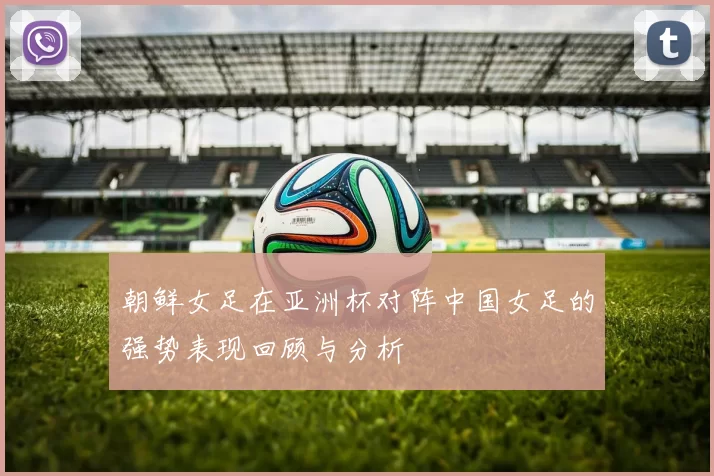 朝鲜女足在亚洲杯对阵中国女足的强势表现回顾与分析