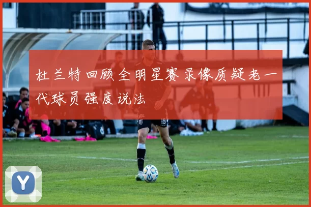 杜兰特回顾全明星赛录像质疑老一代球员强度说法