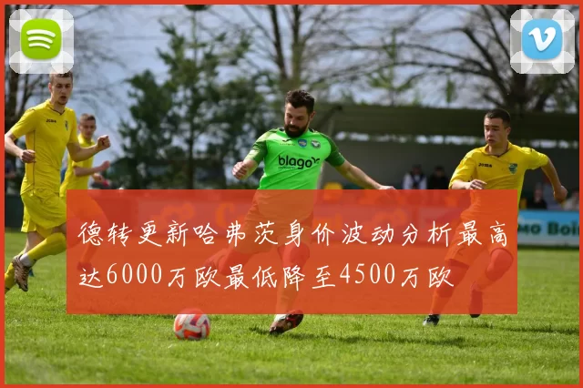 德转更新哈弗茨身价波动分析最高达6000万欧最低降至4500万欧