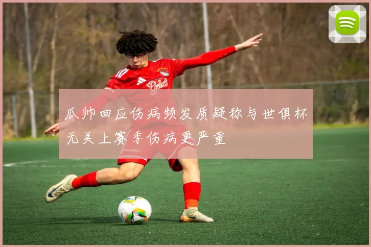 瓜帅回应伤病频发质疑称与世俱杯无关上赛季伤病更严重