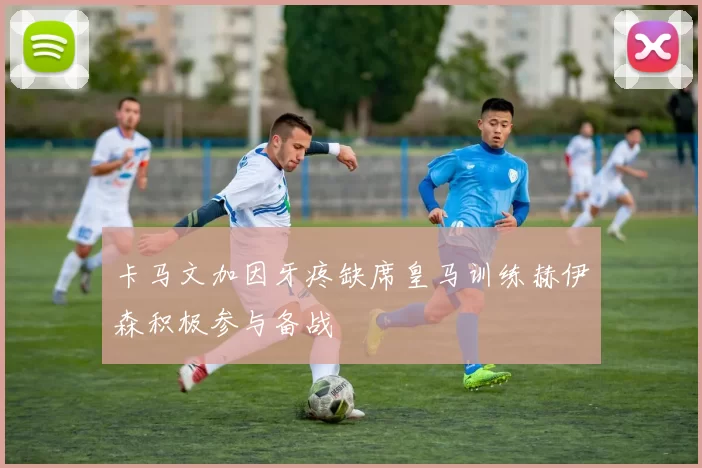 卡马文加因牙疼缺席皇马训练赫伊森积极参与备战