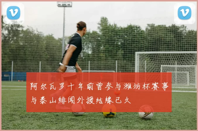 阿尔瓦罗十年前曾参与潍坊杯赛事与泰山绯闻外援结缘已久