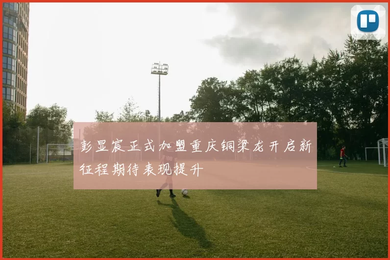 彭显宸正式加盟重庆铜梁龙开启新征程期待表现提升