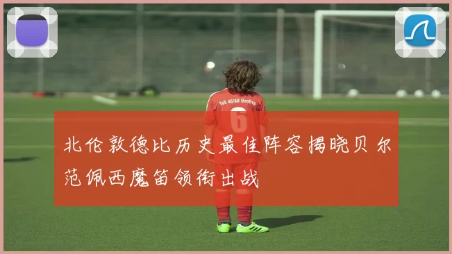 北伦敦德比历史最佳阵容揭晓贝尔范佩西魔笛领衔出战