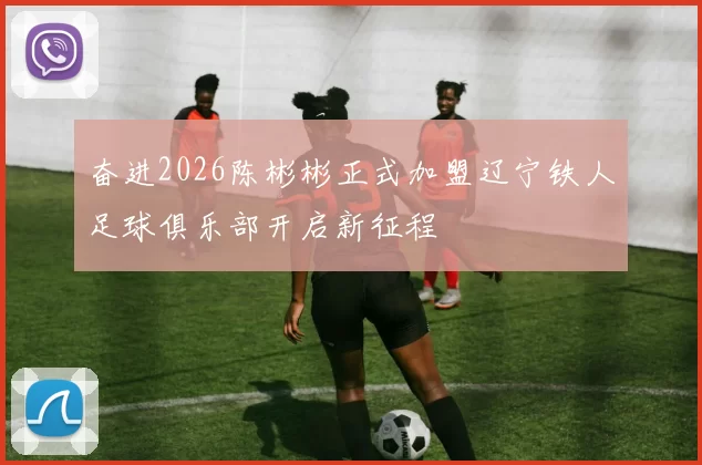 奋进2026陈彬彬正式加盟辽宁铁人足球俱乐部开启新征程
