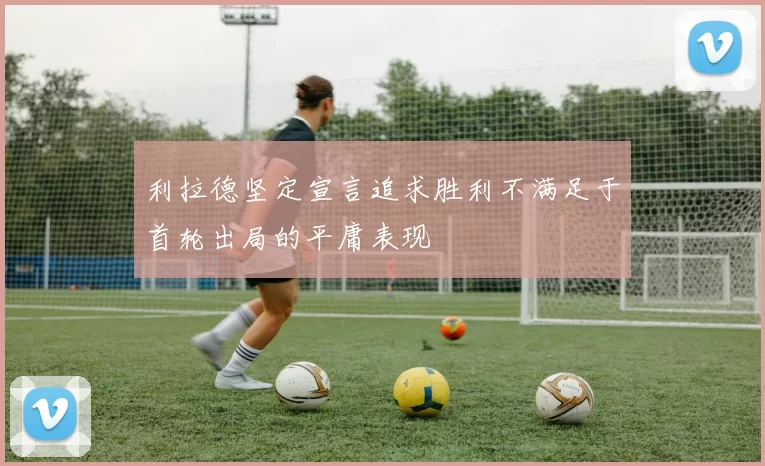 利拉德坚定宣言追求胜利不满足于首轮出局的平庸表现