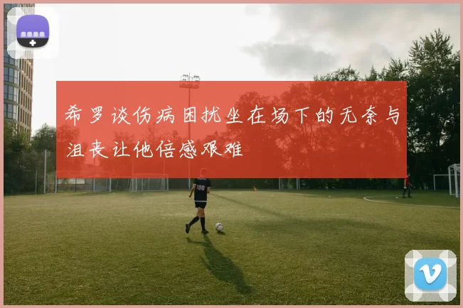 希罗谈伤病困扰坐在场下的无奈与沮丧让他倍感艰难