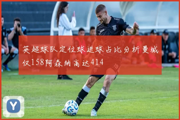 英超球队定位球进球占比分析曼城仅158阿森纳高达414