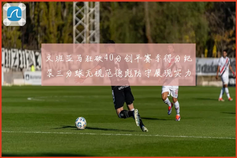 文班亚马狂砍40分创平赛季得分纪录三分球无视范德彪防守展现实力