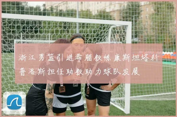浙江男篮引进希腊教练康斯坦塔科普洛斯担任助教助力球队发展