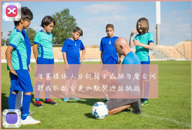 活塞媒体人分析骑士威胁与磨合问题我队配合更加默契迎接挑战
