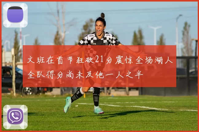 文班在首节狂砍21分震惊全场湖人全队得分尚未及他一人之半